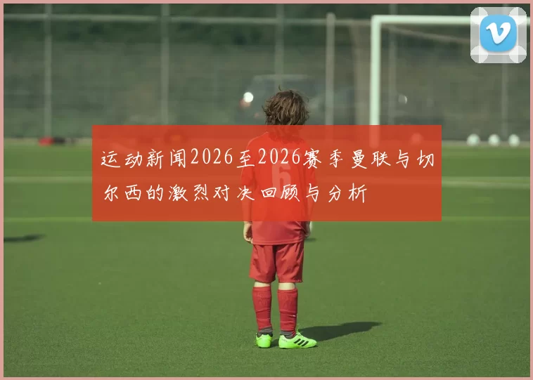 运动新闻2026至2026赛季曼联与切尔西的激烈对决回顾与分析
