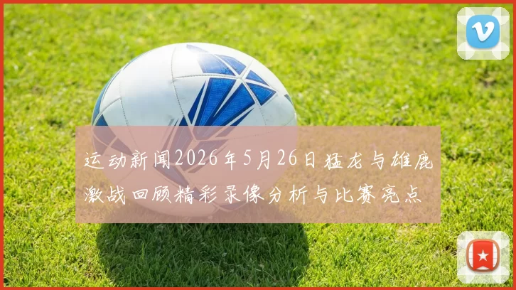 运动新闻2026年5月26日猛龙与雄鹿激战回顾精彩录像分析与比赛亮点解读