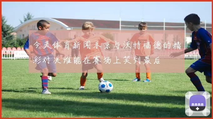 今天体育新闻禾京与沃特福德的精彩对决谁能在赛场上笑到最后