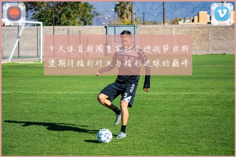 今天体育新闻皇家社会迎战萨尔斯堡期待精彩对决与精彩进球的巅峰之战