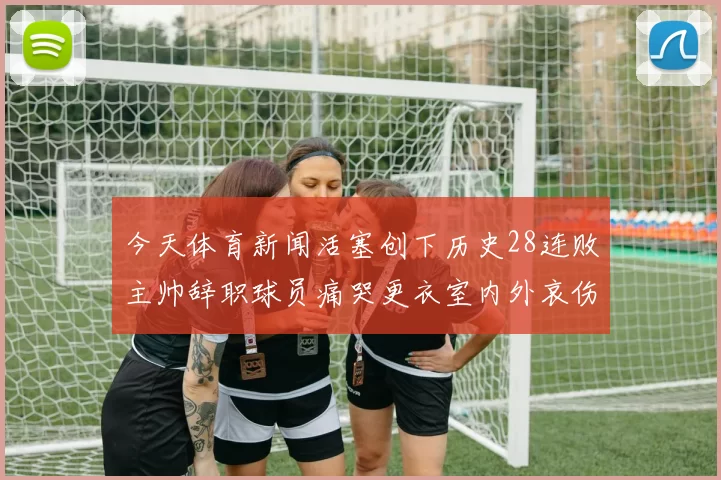 今天体育新闻活塞创下历史28连败主帅辞职球员痛哭更衣室内外哀伤弥漫