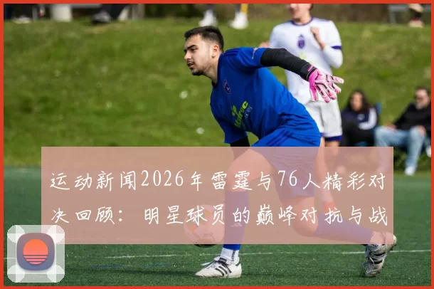 运动新闻2026年雷霆与76人精彩对决回顾：明星球员的巅峰对抗与战术博弈